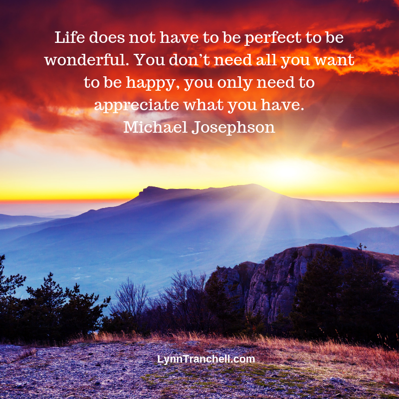 Life does not have to be perfect to be wonderful. You don’t need all you want to be happy, you only need to appreciate what you have. Michael Josephson